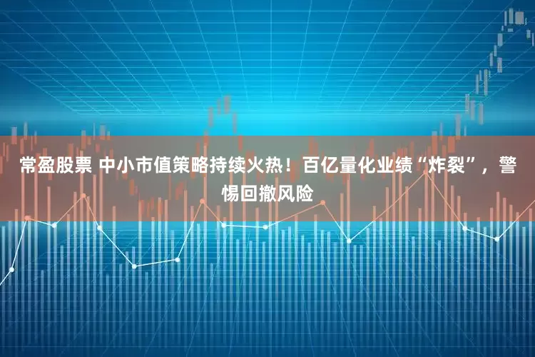 常盈股票 中小市值策略持续火热！百亿量化业绩“炸裂”，警惕回撤风险