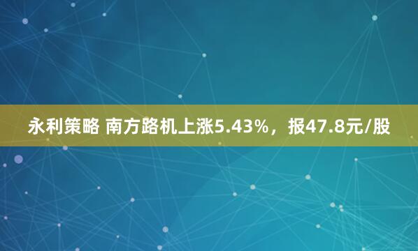 永利策略 南方路机上涨5.43%，报47.8元/股