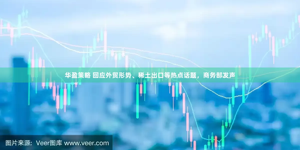 华盈策略 回应外贸形势、稀土出口等热点话题，商务部发声