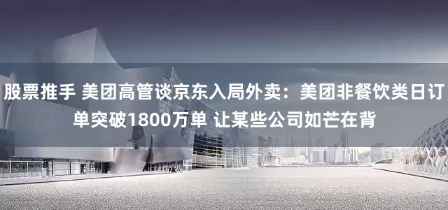股票推手 美团高管谈京东入局外卖：美团非餐饮类日订单突破1800万单 让某些公司如芒在背